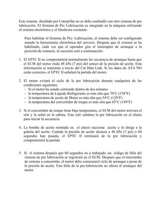 Este sistema diseñado por Caterpillar no se debe confundir con otro sistema de pre
lubricación. El Sistema de Pre Lubricación es integrado en la máquina utilizando
el sistema electrónico y el Hardware existente.
Para habilitar el Sistema de Pre- Lubricación, el sistema debe ser configurado
usando la herramienta electrónica del servicio. Después que el sistema se ha
habilitado, cada vez que el operador gira el interruptor de arranque a la
posición de contacto, la sucesión será a continuación:
1. El EPTC II no comprometerá normalmente las secuencia de arranque hasta que
el ECM del motor mida 48 kPa (7 psi) del sensor de la presión de aceite. Esta
información se transmite a través del Cat Data Link. Si los datos de ATA NO
están correctos, el EPTC II señalará la partida del motor.
2. El motor evitará el ciclo de la pre lubricación durante cualquiera de las
condiciones siguientes:
- Si el motor ha estado corriendo dentro de dos minutos
- la temperatura de Líquido Refrigerante es más alta que 70°C (158°F)
- la temperatura de aceite de Motor es más alta que 54°C (129°F)
- la temperatura del convertidor de torque es más alta que 65°C (149°F)
3. Si el convertidor de torque tiene baja temperatura, el ECM del motor activara el
rele y la señal en la cabina. Este relé señalara la pre lubricación en el chasis
para iniciar la secuencia.
4. La bomba de aceite montada en el chasis succiona aceite y lo dirige a la
galería del aceite. Cuándo la presión de aceite alcanza a 48 kPa (7 psi) o 60
segundos han pasado, el EPTC II terminará de la pre lubricación y
comprometerá la partida.
5. Si el sistema después que 60 segundos no a trabajado, un código de falla del
sistema de pre lubricación se registrará en el ECM. Después que el intermedio
de sistema a concurrido, el motor debe comenzarel ciclo de arranque a pesar de
la presión de aceite. Una falla de la pre-lubricación no afecta al arranque del
motor
 