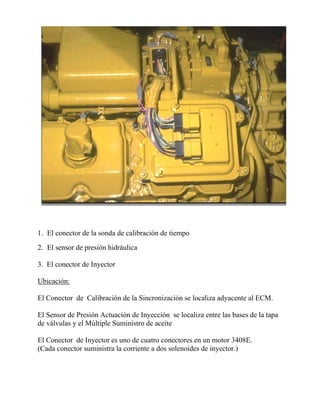 1. El conector de la sonda de calibración de tiempo
2. El sensor de presión hidráulica
3. El conector de Inyector
Ubicación:
El Conector de Calibración de la Sincronización se localiza adyacente al ECM.
El Sensor de Presión Actuación de Inyección se localiza entre las bases de la tapa
de válvulas y el Múltiple Suministro de aceite
El Conector de Inyector es uno de cuatro conectores en un motor 3408E.
(Cada conector suministra la corriente a dos solenoides de inyector.)
 