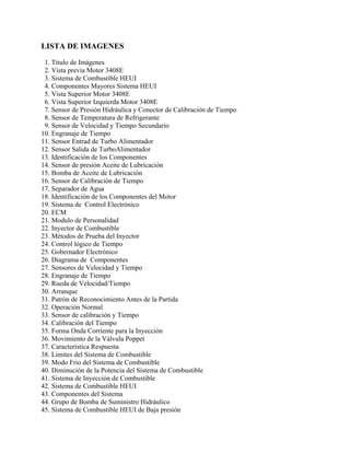 LISTA DE IMAGENES
1. Titulo de Imágenes
2. Vista previa Motor 3408E
3. Sistema de Combustible HEUI
4. Componentes Mayores Sistema HEUI
5. Vista Superior Motor 3408E
6. Vista Superior Izquierda Motor 3408E
7. Sensor de Presión Hidráulica y Conector de Calibración de Tiempo
8. Sensor de Temperatura de Refrigerante
9. Sensor de Velocidad y Tiempo Secundario
10. Engranaje de Tiempo
11. Sensor Entrad de Turbo Alimentador
12. Sensor Salida de TurboAlimentador
13. Identificación de los Componentes
14. Sensor de presión Aceite de Lubricación
15. Bomba de Aceite de Lubricación
16. Sensor de Calibración de Tiempo
17. Separador de Agua
18. Identificación de los Componentes del Motor
19. Sistema de Control Electrónico
20. ECM
21. Modulo de Personalidad
22. Inyector de Combustible
23. Métodos de Prueba del Inyector
24. Control lógico de Tiempo
25. Gobernador Electrónico
26. Diagrama de Componentes
27. Sensores de Velocidad y Tiempo
28. Engranaje de Tiempo
29. Rueda de Velocidad/Tiempo
30. Arranque
31. Patrón de Reconocimiento Antes de la Partida
32. Operación Normal
33. Sensor de calibración y Tiempo
34. Calibración del Tiempo
35. Forma Onda Corriente para la Inyección
36. Movimiento de la Válvula Poppet
37. Característica Respuesta
38. Limites del Sistema de Combustible
39. Modo Frio del Sistema de Combustible
40. Diminución de la Potencia del Sistema de Combustible
41. Sistema de Inyección de Combustible
42. Sistema de Combustible HEUI
43. Componentes del Sistema
44. Grupo de Bomba de Suministro Hidráulico
45. Sistema de Combustible HEUI de Baja presión
 