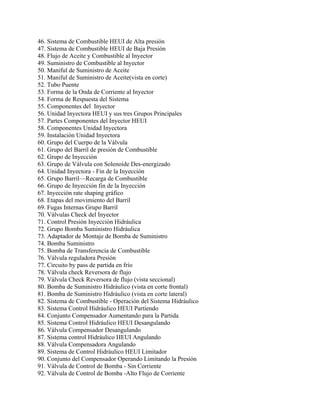 46. Sistema de Combustible HEUI de Alta presión
47. Sistema de Combustible HEUI de Baja Presión
48. Flujo de Aceite y Combustible al Inyector
49. Suministro de Combustible al Inyector
50. Maniful de Suministro de Aceite
51. Maniful de Suministro de Aceite(vista en corte)
52. Tubo Puente
53. Forma de la Onda de Corriente al Inyector
54. Forma de Respuesta del Sistema
55. Componentes del Inyector
56. Unidad Inyectora HEUI y sus tres Grupos Principales
57. Partes Componentes del Inyector HEUI
58. Componentes Unidad Inyectora
59. Instalación Unidad Inyectora
60. Grupo del Cuerpo de la Válvula
61. Grupo del Barril de presión de Combustible
62. Grupo de Inyección
63. Grupo de Válvula con Solenoide Des-energizado
64. Unidad Inyectora - Fin de la Inyección
65. Grupo Barril—Recarga de Combustible
66. Grupo de Inyección fin de la Inyección
67. Inyección rate shaping gráfico
68. Etapas del movimiento del Barril
69. Fugas Internas Grupo Barril
70. Válvulas Check del Inyector
71. Control Presión Inyección Hidráulica
72. Grupo Bomba Suministro Hidráulica
73. Adaptador de Montaje de Bomba de Suministro
74. Bomba Suministro
75. Bomba de Transferencia de Combustible
76. Válvula reguladora Presión
77. Circuito by pass de partida en frío
78. Válvula check Reversora de flujo
79. Válvula Check Reversora de flujo (vista seccional)
80. Bomba de Suministro Hidráulico (vista en corte frontal)
81. Bomba de Suministro Hidráulico (vista en corte lateral)
82. Sistema de Combustible - Operación del Sistema Hidráulico
83. Sistema Control Hidráulico HEUI Partiendo
84. Conjunto Compensador Aumentando para la Partida
85. Sistema Control Hidráulico HEUI Desangulando
86. Válvula Compensador Desangulando
87. Sistema control Hidráulico HEUI Angulando
88. Válvula Compensadora Angulando
89. Sistema de Control Hidráulico HEUI Limitador
90. Conjunto del Compensador Operando Limitando la Presión
91. Válvula de Control de Bomba - Sin Corriente
92. Válvula de Control de Bomba -Alto Flujo de Corriente
 