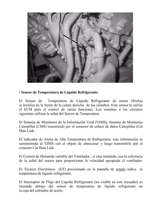 • Sensor de Temperatura de Líquido Refrigerante
El Sensor de Temperatura de Líquido Refrigerante de motor (flecha)
se localiza en la frente de la culata derecha de los cilindros. Este sensor lo utiliza
el ECM para el control de varias funciones. Los sistemas o los circuitos
siguientes utilizan la señal del Sensor de Temperatura:
El Sistema de Monitoreo de la Información Vital (VIMS), Sistema de Monitoreo
Caterpillar (CMS) transmitido por el conector de enlace de datos Caterpillar (Cat
Data Link.
El indicador de Alerta de Alta Temperatura de Refrigerante, esta información sé
suministrada al VIMS con el objeto de almacenar y luego transmitirla por el
conector Cat Data Link.
El Control de Demanda variable del Ventilador , si esta instalado, usa la referencia
de la señal del sensor para proporcionar la velocidad apropiada al ventilador.
El Técnico Electrónico (ET) posiciónado en la pantalla de estado indica la
temperatura de líquido refrigerante.
El Interruptor de Flujo del Líquido Refrigerante (no visible en este recuadro) es
montado debajo del sensor de temperatura de líquido refrigerante en
la caja del enfriador de aceite.
 