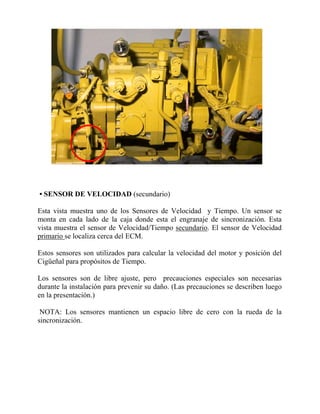 • SENSOR DE VELOCIDAD (secundario)
Esta vista muestra uno de los Sensores de Velocidad y Tiempo. Un sensor se
monta en cada lado de la caja donde esta el engranaje de sincronización. Esta
vista muestra el sensor de Velocidad/Tiempo secundario. El sensor de Velocidad
primario se localiza cerca del ECM.
Estos sensores son utilizados para calcular la velocidad del motor y posición del
Cigüeñal para propósitos de Tiempo.
Los sensores son de libre ajuste, pero precauciones especiales son necesarias
durante la instalación para prevenir su daño. (Las precauciones se describen luego
en la presentación.)
NOTA: Los sensores mantienen un espacio libre de cero con la rueda de la
sincronización.
 