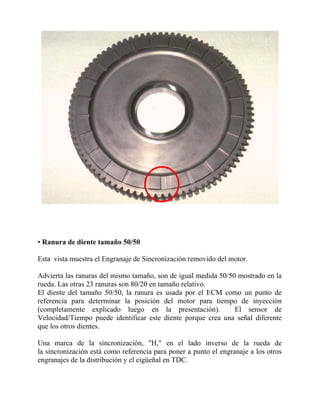 • Ranura de diente tamaño 50/50
Esta vista muestra el Engranaje de Sincronización removido del motor.
Advierta las ranuras del mismo tamaño, son de igual medida 50/50 mostrado en la
rueda. Las otras 23 ranuras son 80/20 en tamaño relativo.
El diente del tamaño 50/50, la ranura es usada por el ECM como un punto de
referencia para determinar la posición del motor para tiempo de inyección
(completamente explicado luego en la presentación). El sensor de
Velocidad/Tiempo puede identificar este diente porque crea una señal diferente
que los otros dientes.
Una marca de la sincronización, "H," en el lado inverso de la rueda de
la sincronización está como referencia para poner a punto el engranaje a los otros
engranajes de la distribución y el cigüeñal en TDC.
 
