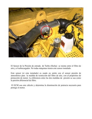 El Sensor de la Presión de entrada de Turbo (flecha) se monta entre el filtro de
aire y el turbocargador. No todas máquinas tienen este sensor instalado.
Este sensor (si esta instalado) es usado en unión con el sensor presión de
atmosférico para la medida de restricción del filtro de aire, con el propósitos de
protección de motor. La diferencia entre las dos medidas de presión se usa como
la presión diferencial de filtro.
El ECM usa este cálculo y determina la disminución de potencia necesaria para
protege el motor.
 
