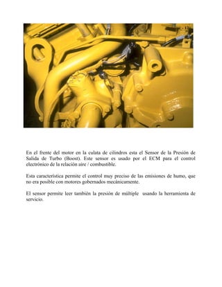 En el frente del motor en la culata de cilindros esta el Sensor de la Presión de
Salida de Turbo (Boost). Este sensor es usado por el ECM para el control
electrónico de la relación aire / combustible.
Esta característica permite el control muy preciso de las emisiones de humo, que
no era posible con motores gobernados mecánicamente.
El sensor permite leer también la presión de múltiple usando la herramienta de
servicio.
 
