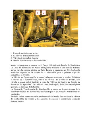 1 2
3 4
1. Línea de suministro de aceite
2. La válvula de la compensación
3. Válvula de control de Bomba
4. Bomba de transferencia de combustible
Varios componentes se montan en el Grupo Hidráulico de Bomba de Suministro.
La Línea del Suministro del Aceite de la galería de aceite es una línea de diámetro
mayor para la entrega máxima de flujo durante la operación en frío. La bomba
hidráulica depende de la bomba de la lubricación para la primera etapa del
aumento de la presión.
La Válvula de Compensación se monta en la parte trasera de la bomba. Debajo de
la válvula de la compensación, esta es la Válvula del Control de Bomba. Esta
válvula se puede referir también a como la "Válvula de Control de Presión de
Actuación de Inyección." Esta válvula controla el ángulo de inclinación del plato,
que varía la descarga de la bomba.
La Bomba de Transferencia del Combustible se monta en la parte trasera de la
Bomba Hidráulica del Suministro y es movida por el eje principal de la bomba del
suministro.
También visible en este recuadro son la entrada de bomba de transferencia y líneas
de combustible de retorno y los sensores de presión y temperatura (discutido
anterior mente).
 