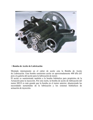 • Bomba de Aceite de Lubricación
Montado internamente en el cárter de aceite esta la Bomba de Aceite
de Lubricación. Esta bomba suministra aceite en aproximadamente 400 kPa (65
psi) a la galería del aceite para la lubricación de motor.
El aceite es suministrado también a la bomba hidráulica para propósitos de la
Actuación para la inyección. Por esta razón, la bomba de aceite de lubricación del
motor HEUI es más grande que la bomba en el motor anterior, abasteciendo las
necesidades aumentadas de la lubricación y los sistemas hidráulicos de
actuación de inyección.
 