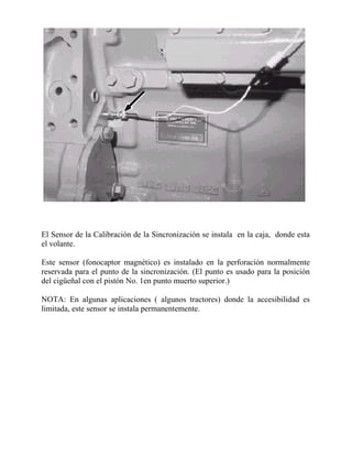 El Sensor de la Calibración de la Sincronización se instala en la caja, donde esta
el volante.
Este sensor (fonocaptor magnético) es instalado en la perforación normalmente
reservada para el punto de la sincronización. (El punto es usado para la posición
del cigüeñal con el pistón No. 1en punto muerto superior.)
NOTA: En algunas aplicaciones ( algunos tractores) donde la accesibilidad es
limitada, este sensor se instala permanentemente.
 