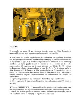 FILTROS
El separador de agua (1) que funciona también como un Filtro Primario de
combustible, es una parte importante del sistema del combustible.
Al existir una alta presión en el sistema de combustible con presiones de trabajo
que bordean aproximadamente 150000 kPa (22000 psi), la calidad del combustible
es importante. El agua en el combustible puede causar corrosión de los émbolos y
cilindros. La tierra puede causar lo mismo al poco tiempo en los estos
componentes. El separador de la agua contiene un filtraje de 30 micras.
La Bomba de cebado esta montada en la base del filtro. Por la misma razón, el
filtro Secundario(2) de 2 micras se debe usar en el sistema. El espacio libre entre el
pistón y el cilindro es aproximadamente 5 micras. Típicamente, con 3 a 8 micras la
materia abrasiva desgasta prematuramente los componentes de sistema de
combustible.
El separador agua se mantiene diariamente drenando el agua y sedimentos.
El filtro separador de agua se cambia por un elemento nuevo cada 500 horas de
servicio.
NOTA del INSTRUCTOR: El combustible a alta presión mencionado en este texto
son obligaciones de las regulaciones internacionales para las emisiones y humo.
También por las altas presiones mantiene un bajo consumo de combustible, el cual
con el sistema HEUI se reúnen y se superan esos requisitos.
 