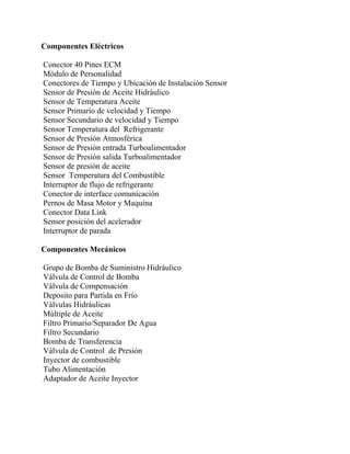 Componentes Eléctricos
Conector 40 Pines ECM
Módulo de Personalidad
Conectores de Tiempo y Ubicación de Instalación Sensor
Sensor de Presión de Aceite Hidráulico
Sensor de Temperatura Aceite
Sensor Primario de velocidad y Tiempo
Sensor Secundario de velocidad y Tiempo
Sensor Temperatura del Refrigerante
Sensor de Presión Atmosférica
Sensor de Presión entrada Turboalimentador
Sensor de Presión salida Turboalimentador
Sensor de presión de aceite
Sensor Temperatura del Combustible
Interruptor de flujo de refrigerante
Conector de interface comunicación
Pernos de Masa Motor y Maquina
Conector Data Link
Sensor posición del acelerador
Interruptor de parada
Componentes Mecánicos
Grupo de Bomba de Suministro Hidráulico
Válvula de Control de Bomba
Válvula de Compensación
Deposito para Partida en Frío
Válvulas Hidráulicas
Múltiple de Aceite
Filtro Primario/Separador De Agua
Filtro Secundario
Bomba de Transferencia
Válvula de Control de Presión
Inyector de combustible
Tubo Alimentación
Adaptador de Aceite Inyector
 