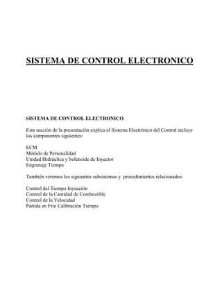 SISTEMA DE CONTROL ELECTRONICO
SISTEMA DE CONTROL ELECTRONICO
Esta sección de la presentación explica el Sistema Electrónico del Control incluye
los componentes siguientes:
ECM
Módulo de Personalidad
Unidad Hidráulica y Solenoide de Inyector
Engranaje Tiempo
También veremos los siguientes subsistemas y procedimientos relacionados:
Control del Tiempo Inyección
Control de la Cantidad de Combustible
Control de la Velocidad
Partida en Frío Calibración Tiempo
 