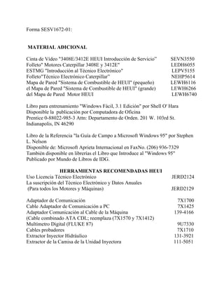 Forma SESV1672-01:
MATERIAL ADICIONAL
Cinta de Vídeo "3408E/3412E HEUI Introducción de Servicio” SEVN3550
Folleto" Motores Caterpillar 3408E y 3412E" LEDH6055
ESTMG "Introducción al Técnico Electrónico" LEPV5155
Folleto"Técnico Electrónico Caterpillar” NEHP5614
Mapa de Pared "Sistema de Combustible de HEUI" (pequeño) LEWH6116
el Mapa de Pared "Sistema de Combustible de HEUI" (grande) LEWH6266
del Mapa de Pared Motor HEUI LEWH6740
Libro para entrenamiento "Windows Fácil, 3.1 Edición" por Shell O' Hara
Disponible la publicación por Computadora de Oficina
Prentice 0-88022-985-3 Attn: Departamento de Orden. 201 W. 103rd St.
Indianapolis, IN 46290
Libro de la Referencia "la Guía de Campo a Microsoft Windows 95" por Stephen
L. Nelson
Disponible de: Microsoft Aprieta Internacional en FaxNo. (206) 936-7329
También disponible en librerías el Libro que Introduce al "Windows 95"
Publicado por Mundo de Libros de IDG.
HERRAMIENTAS RECOMENDADAS HEUI
Uso Licencia Técnico Electrónico JERD2124
La suscripción del Técnico Electrónico y Datos Anuales
(Para todos los Motores y Máquinas) JERD2129
Adaptador de Comunicación 7X1700
Cable Adaptador de Comunicación a PC 7X1425
Adaptador Comunicación al Cable de la Máquina 139-4166
(Cable combinado ATA CDL; reemplaza (7X1570 y 7X1412)
Multímetro Digital (FLUKE 87) 9U7330
Cables probadores 7X1710
Extractor Inyector Hidráulico 131-3921
Extractor de la Camisa de la Unidad Inyectora 111-5051
 