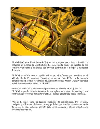 El Módulo Control Electrónico (ECM) es una computadora y tiene la función de
gobernar el sistema de combustible. El ECM recibe todas las señales de los
sensores y energiza el solenoide del inyector controlando el tiempo y velocidad
del motor.
El ECM es sellado con excepción del acceso al software que contiene en el
Módulo de la Personalidad (próximo recuadro). Este ECM es la segunda
generación de Sistemas Avanzados de Administración de Motor Diesel y se puede
referir frecuentemente como "ADEM II."
Este ECM se usa en la totalidad de aplicaciones de motores 3408E y 3412E.
El ECM se puede cambiar también de una aplicación a otra; sin embargo, una
contraseña es requerida para activar el ECM cuando el software nuevo se instala.
NOTA: El ECM tiene un registro excelente de confiabilidad. Por lo tanto,
cualquier problema en el sistema es muy probable que sean los conectores o arnés
de cables. En otras palabras, el ECM debe ser típicamente el último artículo en la
localización de fallas.
 