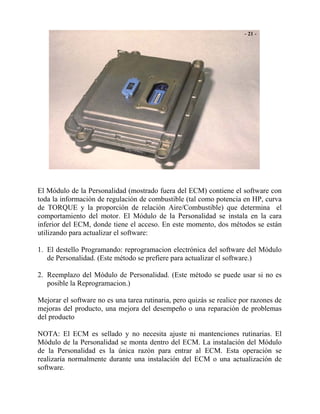 El Módulo de la Personalidad (mostrado fuera del ECM) contiene el software con
toda la información de regulación de combustible (tal como potencia en HP, curva
de TORQUE y la proporción de relación Aire/Combustible) que determina el
comportamiento del motor. El Módulo de la Personalidad se instala en la cara
inferior del ECM, donde tiene el acceso. En este momento, dos métodos se están
utilizando para actualizar el software:
1. El destello Programando: reprogramacion electrónica del software del Módulo
de Personalidad. (Este método se prefiere para actualizar el software.)
2. Reemplazo del Módulo de Personalidad. (Este método se puede usar si no es
posible la Reprogramacion.)
Mejorar el software no es una tarea rutinaria, pero quizás se realice por razones de
mejoras del producto, una mejora del desempeño o una reparación de problemas
del producto
NOTA: El ECM es sellado y no necesita ajuste ni mantenciones rutinarias. El
Módulo de la Personalidad se monta dentro del ECM. La instalación del Módulo
de la Personalidad es la única razón para entrar al ECM. Esta operación se
realizaría normalmente durante una instalación del ECM o una actualización de
software.
 