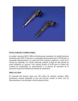 INYECTOR DE COMBUSTIBLE
La unidad inyectora HEUI 3400 es eléctricamente semejante a la unidad inyectora
electrónica del 3500. El inyector es controlado eléctricamente por el ECM pero es
accionado hidráulicamente. La señal del ECM controla la apertura y cierre de la
válvula de solenoide. La válvula solenoide controla el flujo de alta presión de
aceite hidráulico al inyector. Este sistema facilita al ECM para el control del
volumen de combustible, la sincronización y la presión de actuación de la
inyección (la presión hidráulica de bomba de suministro).
PRECAUCION
El solenoide del inyector opera con 105 voltios de corriente continua. Debe
permanecer siempre despejada el área del inyector cuando el motor esta en
funcionamiento o una descarga eléctrica puede ocurrir.
 
