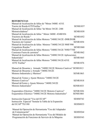 REFERENCIAS
Manual de localización de fallas de "Motor 3408E -631E
Tractor de Rueda 637ETraillas " SENR1037
Manual de localización de fallas "de Motor 3412E -24H
Motoniveladoras" SENR1038
Manual de localización de fallas " Motor 3408E -834B/836
Tractores de Rueda " SENR1052
Manual de localización de fallas Motores "3408E/3412E -D9R/D10R
Tractores de Camino" SENR1054
Manual de localización de fallas Motores "3408E/3412E 988F/990
Cargadoras Ruedas " SENR1060
Manual de localización de fallas Motores "3408E/3412E 769D/775D
Camiones Fuera de carretera" SENR1062
Manual de localización de fallas Motores "3408E/3412E Aplicaciones
Industriales" SENR1065
Manual de localización de fallas Motores "3408E/3412E-651E
657E Traillas" SENR1076
Manual de Desarme y Armado "3408E/3412E Motores Cautivos" SENR1013
Manual de Desarme y Armado "3408E/3412E
Motores Industriales y Marinos" SENR1063
Manual de Testeo y Ajuste Motores "3408E/3412E
Motores Cautivos" SENR1018
Manual deTesteo y Ajuste Motores "3408E/3412E
Motores Industriales" SENR1033
Esquemático Eléctrico "3408E/3412E Motores Cautivos" SENR1026
Esquemático Eléctrico "3408E/3412E Motores Industriales" SENR1064
Instrucción Especial "Uso del ECAP” SEHS8742
Instrucción Especial "Instalar la Tabla de la Expansión
del ECAP”7X1180 SEHS8833
Manual de Operación de Herramienta "Uso del Adaptador
de Comunicación" SEHS9264
Manual de Operación de Herramienta "Uso del Módulo de
Programación de Funciones de Servicio de la Máquina SEHS9343
 