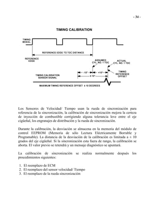 Los Sensores de Velocidad/ Tiempo usan la rueda de sincronización para
referencia de la sincronización, la calibración de sincronización mejora la certeza
de inyección de combustible corrigiendo alguna tolerancia leve entre el eje
cigüeñal, los engranajes de distribución y la rueda de sincronización.
Durante la calibración, la desviación se almacena en la memoria del módulo de
control EEPROM (Memoria de sólo Lectura Eléctricamente Borrable y
Programable). La distancia de la desviación de la calibración es limitada a ± 10
grados del eje cigüeñal. Si la sincronización esta fuera de rango, la calibración se
aborta. El valor previo se retendrá y un mensaje diagnóstico se apuntará.
La calibración de sincronización se realiza normalmente después los
procedimientos siguientes:
1. El reemplazo de ECM
2. El reemplazo del sensor velocidad/ Tiempo
3. El reemplazo de la rueda sincronización
 