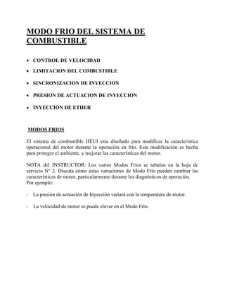 MODO FRIO DEL SISTEMA DE
COMBUSTIBLE
• CONTROL DE VELOCIDAD
• LIMITACION DEL COMBUSTIBLE
• SINCRONIZACION DE INYECCION
• PRESION DE ACTUACION DE INYECCION
• INYECCION DE ETHER
MODOS FRIOS
El sistema de combustible HEUI esta diseñado para modificar la característica
operacional del motor durante la operación en frío. Esta modificación es hecha
para proteger el ambiente, y mejorar las características del motor.
NOTA del INSTRUCTOR: Los varios Modos Fríos se tabulan en la hoja de
servicio N° 2. Discuta cómo estas variaciones de Modo Frío pueden cambiar las
características de motor, particularmente durante los diagnósticos de operación.
Por ejemplo:
- La presión de actuación de Inyección variará con la temperatura de motor.
- La velocidad de motor se puede elevar en el Modo Frío.
 