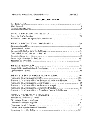 Manual de Partes "3408E Motor Industrial" SEBP2509
TABLA DE CONTENIDO
INTRODUCCION.………………………………………………………………...7
Vista General………….............................................................................................8
Componentes Mayores..............................................................................................9
SISTEMA de CONTROL ELECTRONICO …………………………………….26
Inyección de Combustible …..................................................................………....29
Sistema de Control de Inyección de combustible.…....………………...........…...31
SISTEMA de INYECCION de COMBUSTIBLE………………………………..49
Componentes del Sistema ......................................................................................51
Operación del Sistema…………………………………………………………….53
Operación Hidráulica de la Unidad Inyectora.……………………………………56
Características de Operación del Inyector………………...………………………61
Componentes de Inyector.…………………...........................................................64
Desmontaje y Montaje del Inyector………………………………………………68
Secuencia de Inyección…………………………………………………………...71
SISTEMA HIDRAULICO………………………………………………………..82
Grupo de Bomba Hidráulica de Suministro………………………………………83
Operación del Sistema…………………………………………………………….93
SISTEMA DE SUMINISTRO DE ALIMENTACION…………………………105
Suministro de Alimentación al ECM……………………………………………106
Suministro de Alimentación a los Sensores de Velocidad/Tiempo……………..108
Suministro de Alimentación a los Inyectores……………………………………109
Suministro de Alimentación a los Sensores Análogos…………………………..110
Suministro de Alimentación a los Sensores Digitales…………………………...111
Suministro de Alimentación a la Válvula de Control de la Bomba……………..112
SISTEMA ELECTRONICO Y SENSORES……………………………………114
Sensores de Velocidad y Tiempo………………………………………………. 115
Circuitos de Sensores Análogos…………………………………………………117
Circuitos de Sensores Digitales………………………………………………….131
Sistema de parada del motor…………………………………………………….135
Control del Requerimiento del Ventilador………………………………………137
Sistema de Inyección de Eter……………………………………………………138
 