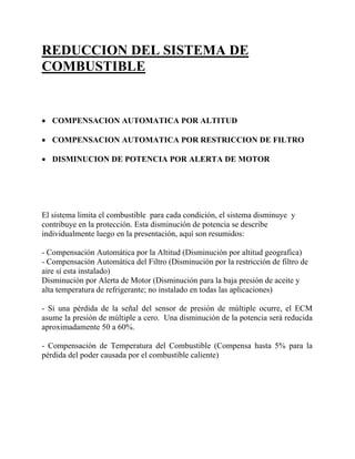 REDUCCION DEL SISTEMA DE
COMBUSTIBLE
• COMPENSACION AUTOMATICA POR ALTITUD
• COMPENSACION AUTOMATICA POR RESTRICCION DE FILTRO
• DISMINUCION DE POTENCIA POR ALERTA DE MOTOR
El sistema limita el combustible para cada condición, el sistema disminuye y
contribuye en la protección. Esta disminución de potencia se describe
individualmente luego en la presentación, aquí son resumidos:
- Compensación Automática por la Altitud (Disminución por altitud geografica)
- Compensación Automática del Filtro (Disminución por la restricción de filtro de
aire sí esta instalado)
Disminución por Alerta de Motor (Disminución para la baja presión de aceite y
alta temperatura de refrigerante; no instalado en todas las aplicaciones)
- Si una pérdida de la señal del sensor de presión de múltiple ocurre, el ECM
asume la presión de múltiple a cero. Una disminución de la potencia será reducida
aproximadamente 50 a 60%.
- Compensación de Temperatura del Combustible (Compensa hasta 5% para la
pérdida del poder causada por el combustible caliente)
 