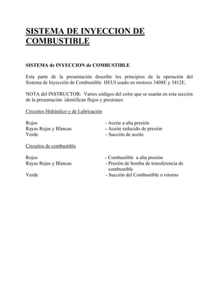 SISTEMA DE INYECCION DE
COMBUSTIBLE
SISTEMA de INYECCION de COMBUSTIBLE
Esta parte de la presentación describe los principios de la operación del
Sistema de Inyección de Combustible HEUI usado en motores 3408E y 3412E.
NOTA del INSTRUCTOR: Varios códigos del color que se usarán en esta sección
de la presentación identifican flujos y presiones:
Circuitos Hidráulico y de Lubricación
Rojos - Aceite a alta presión
Rayas Rojas y Blancas - Aceite reducido de presión
Verde - Succión de aceite
Circuitos de combustible
Rojos - Combustible a alta presión
Rayas Rojas y Blancas - Presión de bomba de transferencia de
combustible
Verde - Succión del Combustible o retorno
 