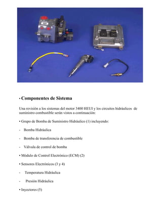 • Componentes de Sistema
Una revisión a los sistemas del motor 3400 HEUI y los circuitos hidráulicos de
suministro combustible serán vistos a continuación:
• Grupo de Bomba de Suministro Hidráulico (1) incluyendo:
- Bomba Hidráulica
- Bomba de transferencia de combustible
- Válvula de control de bomba
• Módulo de Control Electrónico (ECM) (2)
• Sensores Electrónicos (3 y 4)
- Temperatura Hidráulica
- Presión Hidráulica
• Inyectores (5)
 