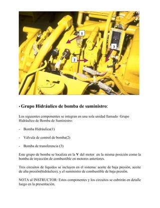 3
2
1
• Grupo Hidráulico de bomba de suministro:
Los siguientes componentes se integran en una sola unidad llamado Grupo
Hidráulico de Bomba de Suministro:
- Bomba Hidráulica(1)
- Válvula de control de bomba(2)
- Bomba de transferencia (3)
Este grupo de bomba se localiza en la V del motor en la misma posición como la
bomba de inyección de combustible en motores anteriores.
Tres circuitos de líquidos se incluyen en el sistema: aceite de baja presión, aceite
de alta presión(hidráulico), y el suministro de combustible de baja presión.
NOTA al INSTRUCTOR: Estos componentes y los circuitos se cubrirán en detalle
luego en la presentación.
 