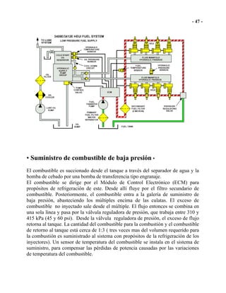 • Suministro de combustible de baja presión •
El combustible es succionado desde el tanque a través del separador de agua y la
bomba de cebado por una bomba de transferencia tipo engranaje.
El combustible se dirige por el Módulo de Control Electrónico (ECM) para
propósitos de refrigeración de este. Desde allí fluye por el filtro secundario de
combustible. Posteriormente, el combustible entra a la galería de suministro de
baja presión, abasteciendo los múltiples encima de las culatas. El exceso de
combustible no inyectado sale desde el múltiple. El flujo entonces se combina en
una sola línea y pasa por la válvula reguladora de presión, que trabaja entre 310 y
415 kPa (45 y 60 psi). Desde la válvula reguladora de presión, el exceso de flujo
retorna al tanque. La cantidad del combustible para la combustión y el combustible
de retorno al tanque está cerca de 1:3 ( tres veces mas del volumen requerido para
la combustión es suministrado al sistema con propósitos de la refrigeración de los
inyectores). Un sensor de temperatura del combustible se instala en el sistema de
suministro, para compensar las pérdidas de potencia causadas por las variaciones
de temperatura del combustible.
 