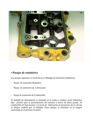 • Pasajes de suministro
Los pasajes siguientes se localizan en el Múltiple de Suministro Hidráulico:
- Pasaje de suministro Hidráulico
- Pasaje de suministro de Lubricación
- Pasaje de suministro de Combustible
El múltiple de alimentación es montado en la culata y conduce aceite hidráulico
bajo presión para el accionamiento del inyector a través de tubos puente. El
combustible de baja presión y el aceite de lubricación al mecanismo de la válvula
se dirigen también por el múltiple. Estos pasajes se muestran en la imagen
seccionada en el próximo recuadro.
 