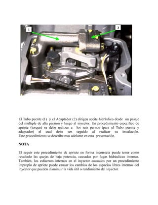 2
1
El Tubo puente (1) y el Adaptador (2) dirigen aceite hidráulico desde un pasaje
del múltiple de alta presión y luego al inyector. Un procedimiento específico de
apriete (torque) se debe realizar a los seis pernos (para el Tubo puente y
adaptador) el cual debe ser seguido al realizar su instalación.
Este procedimiento se describe mas adelante en esta presentación.
NOTA
El seguir este procedimiento de apriete en forma incorrecta puede tener como
resultado las quejas de baja potencia, causadas por fugas hidráulicas internas.
También, los esfuerzos internos en el inyector causados por un procedimiento
impropio de apriete puede causar los cambios de los espacios libres internos del
inyector que pueden disminuir la vida útil o rendimiento del inyector.
 
