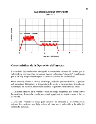 Características de la Operación del Inyector
La cantidad del combustible entregado es controlada variando el tiempo que el
solenoide se energiza. Este período de tiempo es llamado.” duración" es calculada
por el ECM y asegura la entrega de la cantidad correcta del combustible.
Otras entradas afectan el cálculo del tiempo, incluidas (pero no limitan) la presión
del suministro hidráulico, la temperatura de aceite y características trazadas de
desempeño del inyector. Dos niveles actuales se generan en la forma de onda:
1. La fuerza atractiva de la corriente crear un campo magnético más fuerte y atrae
la armadura y levanta la válvula poppet del inyector de su asiento contra la fuerza
de resorte.
2. Una alta corriente es usada para sostener la armadura y la poppet en su
asiento. La corriente más baja reduce el calor en el solenoide y la vida del
solenoide aumenta.
 