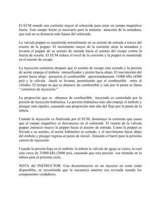 El ECM manda una corriente mayor al solenoide para crear un campo magnético
fuerte. Este campo fuerte es necesario para la máxima atracción de la armadura,
que está en su distancia más lejana del solenoide.
La valvula poppet es mantenida normalmente en su asiento de entrada a travez del
resorte de la poppet. El incremento mayor de la corriente atrae la armadura y
levanta el poppet de su asiento de entrada hacia el asiento del escape contra la
fuerza de resorte. El ECM reduce el nivel de la corriente y la poppet es mantenida
en el asiento de escape.
La inyección comienza después que el asiento de escape esta cerrado y la presión
de aceite empuja el émbolo intensificador y pistón hacia abajo. El movimiento del
pistón hacia abajo presuriza el combustible aproximadamente 31000 kPa (4500
psi) y la válvula check se levanta, permitiendo que el combustible entre al
cilíndro. El tiempo en que se abastece de combustible y sale por la punta se llama
" comienzo de inyección."
La proporción que se abastece de combustible inyectado es controlada por la
presión de inyección hidráulica. La presión hidráulica más alta empuja el émbolo y
plunger más rápidos, causando una proporción más alta del flujo por la punta de la
tobera.
Cuándo la inyección es finalizada por el ECM, disminuye la corriente que causa
que el campo magnético se desvanezca en el solenoide. El resorte de la valvula
poppet entonces mueve la poppet hacia el asiento de entrada. Como la poppet es
llevada a su asiento, el aceite hidráulico es cortado, y el movimiento hacia abajo
del émbolo y plunger regresa al punto de inicial , llenando el barril para la próxima
carrera de inyección
Cuando la presión baja en el embolo; la tobera la válvula de aguja se cierra, la cual
está cerca de 21000 kPa (3000 psi), causando que esta presión sea retenida en la
tobera para el próximo ciclo.
NOTA del INSTRUCTOR: Una desmontracion en un inyector en corte están
disponibles, se recomienda que la sucuencia anterior sea revisada usando los
componentes verdaderos.
 