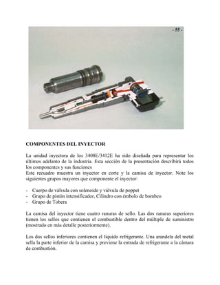 COMPONENTES DEL INYECTOR
La unidad inyectora de los 3408E/3412E ha sido diseñada para representar los
últimos adelanto de la industria. Esta sección de la presentación describirá todos
los componentes y sus funciones
Este recuadro muestra un inyector en corte y la camisa de inyector. Note los
siguientes grupos mayores que componente el inyector:
- Cuerpo de válvula con solenoide y válvula de poppet
- Grupo de pistón intensificador, Cilindro con émbolo de bombeo
- Grupo de Tobera
La camisa del inyector tiene cuatro ranuras de sello. Las dos ranuras superiores
tienen los sellos que contienen el combustible dentro del múltiple de suministro
(mostrado en más detalle posteriormente).
Los dos sellos inferiores contienen el líquido refrigerante. Una arandela del metal
sella la parte inferior de la camisa y previene la entrada de refrigerante a la cámara
de combustión.
 
