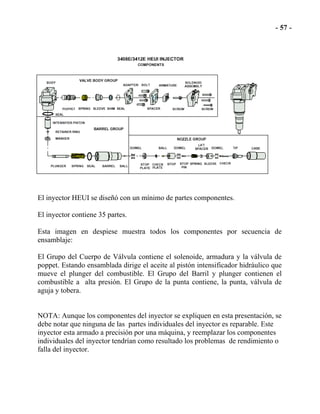 El inyector HEUI se diseñó con un mínimo de partes componentes.
El inyector contiene 35 partes.
Esta imagen en despiese muestra todos los componentes por secuencia de
ensamblaje:
El Grupo del Cuerpo de Válvula contiene el solenoide, armadura y la válvula de
poppet. Estando ensamblada dirige el aceite al pistón intensificador hidráulico que
mueve el plunger del combustible. El Grupo del Barril y plunger contienen el
combustible a alta presión. El Grupo de la punta contiene, la punta, válvula de
aguja y tobera.
NOTA: Aunque los componentes del inyector se expliquen en esta presentación, se
debe notar que ninguna de las partes individuales del inyector es reparable. Este
inyector esta armado a precisión por una máquina, y reemplazar los componentes
individuales del inyector tendrían como resultado los problemas de rendimiento o
falla del inyector.
 