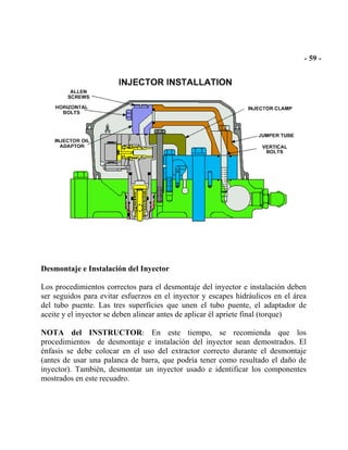 Desmontaje e Instalación del Inyector
Los procedimientos correctos para el desmontaje del inyector e instalación deben
ser seguidos para evitar esfuerzos en el inyector y escapes hidráulicos en el área
del tubo puente. Las tres superficies que unen el tubo puente, el adaptador de
aceite y el inyector se deben alinear antes de aplicar él apriete final (torque)
NOTA del INSTRUCTOR: En este tiempo, se recomienda que los
procedimientos de desmontaje e instalación del inyector sean demostrados. El
énfasis se debe colocar en el uso del extractor correcto durante el desmontaje
(antes de usar una palanca de barra, que podría tener como resultado el daño de
inyector). También, desmontar un inyector usado e identificar los componentes
mostrados en este recuadro.
 