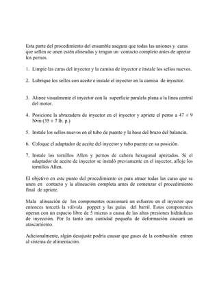 Esta parte del procedimiento del ensamble asegura que todas las uniones y caras
que sellen se unen estén alineadas y tengan un contacto completo antes de apretar
los pernos.
1. Limpie las caras del inyector y la camisa de inyector e instale los sellos nuevos.
2. Lubrique los sellos con aceite e instale el inyector en la camisa de inyector.
3. Alinee visualmente el inyector con la superficie paralela plana a la línea central
del motor.
4. Posicione la abrazadera de inyector en el inyector y apriete el perno a 47 ± 9
N•m (35 ± 7 lb. p.)
5. Instale los sellos nuevos en el tubo de puente y la base del brazo del balancín.
6. Coloque el adaptador de aceite del inyector y tubo puente en su posición.
7. Instale los tornillos Allen y pernos de cabeza hexagonal apretados. Si el
adaptador de aceite de inyector se instaló previamente en el inyector, afloje los
tornillos Allen.
El objetivo en este punto del procedimiento es para atraer todas las caras que se
unen en contacto y la alineación completa antes de comenzar el procedimiento
final de apriete.
Mala alineación de los componentes ocasionará un esfuerzo en el inyector que
entonces torcerá la válvula poppet y las guías del barril. Estos componentes
operan con un espacio libre de 5 micras a causa de las altas presiones hidráulicas
de inyección. Por lo tanto una cantidad pequeña de deformación causará un
atascamiento.
Adicionalmente, algún desajuste podría causar que gases de la combustión entren
al sistema de alimentación.
 
