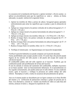 La secuencia de la instalación del Inyector y apriete torsiónal a fin de cuentas es
aplicar un procedimiento para que las superficies se unan y alinien, en forma
adecuada y se puede realizar de la siguiente forma:
1. Apriete los tornillos de Allen y pernos de cabeza hexagonal apenas apretados
suficientemente para atrae las superficies que se juntan y para la alineación de
estas.
2. Aplique un torque inicial a los pernos verticales de la cabeza hexagonal a 5 ± 3
N•m (4 ± 2 lb. pie.)
3. Aplique un torque inicial a los pernos horizontales de cabeza hexagonal 5 ± 3
N•m (4 ± 2 lb. pie.)
4. Aplique un torque inicial a los tornillos Allen de 1 ± 0.2 N•m (10 ± 2 lb. Pul.)
5. Realice el torque final a los pernos verticales de cabeza hexagonal de 47 ± 9
N•m (35 ± 7 lb. pie.)
6. Realice el torque final a los pernos horizontales de cabeza hexagonal de 47 ± 9
N•m (35 ± 7 lb. pie.)
7. Realice el torque final a lo tornillos Allen de 12 ± 3 N•m (9 ± 2 lb. pie.)
8. Verifique el sistema para ver fugas(arranque con inyección incapacitada)
Verificar la presión hidráulica (se puede comparar con la presión deseada).
Varias posibilidades para escapes pueden existir. El aceite bajo alta presión puede
fugarse de las uniones del tubo puente o del puerto del escape del cuerpo de
válvula de inyector.
El combustible podría salir del sello superior en el inyector. También, gas de
combustión puede salir posiblemente de la base del inyector.
Si aire ha entrado el sistema del suministro del combustible, múltiples inyectores
en un banco pueden tener un funcionamiento defectuoso. Si el procedimiento no
fue seguido correctamente, aire podría entrar por el sello inferior. Si esta condición
ocurre, quite el inyector y verifique la presencia de carbón debajo del sello
inferior. Reemplace el sello y realice la secuencia del procedimiento de apriete.
Aire en el sistema puede ser descubierto por un ligero contacto en la línea flexible
del retorno y la verificación de pulsaciones extremas o golpes de presión por la
línea. Una alternativa, consiste en instalar una botella de vidrio en cada línea del
retorno, arrancar el motor y chequear la expulsión de aire.
 