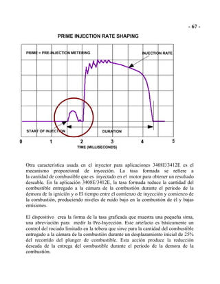Otra característica usada en el inyector para aplicaciones 3408E/3412E es el
mecanismo proporcional de inyección. La tasa formada se refiere a
la cantidad de combustible que es inyectado en el motor para obtener un resultado
deseable. En la aplicación 3408E/3412E, la tasa formada reduce la cantidad del
combustible entregado a la cámara de la combustión durante el período de la
demora de la ignición y o El tiempo entre el comienzo de inyección y comienzo de
la combustión, produciendo niveles de ruido bajo en la combustión de él y bajas
emisiones.
El dispositivo crea la forma de la tasa graficada que muestra una pequeña sima,
una abreviación para medir la Pre-Inyección. Este artefacto es básicamente un
control del rociado limitado en la tobera que sirve para la cantidad del combustible
entregado a la cámara de la combustión durante un desplazamiento inicial de 25%
del recorrido del plunger de combustible. Esta acción produce la reducción
deseada de la entrega del combustible durante el período de la demora de la
combustión.
 
