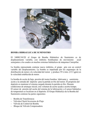 BOMBA HIDRAULICA DE SUMINISTRO
El 3408E/3412E el Grupo de Bomba Hidráulico de Suministro es de
desplazamiento variable, con émbolos bombeantes de movimiento axial
semejantes a los usados en muchos sistemas hidráulicos de máquinas Caterpillar.
La bomba representada contiene nueve émbolos, el grupo gira con un control
variable del desplazamiento. La bomba es impulsada por los engranajes de la
distribución de motor a la velocidad del motor y produce 59 L/min. (15.5 gpm) en
la velocidad establecida de motor.
La bomba de aceite de baja presión del motor bombea lubricante y suministra
aceite a la entrada del depósito para la partida en frío del motor. El propósito del
depósito es mantener el sistema cargado durante la partida en frío. Durante
condiciones de arranque inicial, este volumen de aceite ayuda a acorta tiempo.
El sensor de presión del aceite del sistema de la lubricación y el sensor hidráulico
de temperatura se localizan en el depósito. El Grupo Hidráulico de la Bomba del
Suministro contiene las partes siguientes:
- Bomba de Transferencia
- Válvulas Check Inversoras de Flujo
- Válvula de Control de Bomba
- Bloque de Válvula Compensadora
 