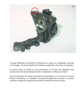 El grupo Hidráulico de Bomba de Suministro se monta en el adaptador mostrado
en la imagen. El eje de mando de la bomba es conducido a través de un engranaje.
Un perno largo se instala en una perforación en la base del adaptador para
proporcionar una buena alineación entre el adaptador y el bloque de motor.
Note la ubicación del sensor de presión de Atmosférico en la carcaza. El sensor
Presión Atmosférica es ventilado a la atmósfera debajo de la carcaza. La carcaza
contiene un tapón de espuma para prevenir la entrada de tierra al sensor.
 