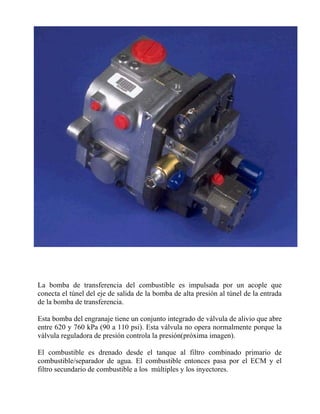 La bomba de transferencia del combustible es impulsada por un acople que
conecta el túnel del eje de salida de la bomba de alta presión al túnel de la entrada
de la bomba de transferencia.
Esta bomba del engranaje tiene un conjunto integrado de válvula de alivio que abre
entre 620 y 760 kPa (90 a 110 psi). Esta válvula no opera normalmente porque la
válvula reguladora de presión controla la presión(próxima imagen).
El combustible es drenado desde el tanque al filtro combinado primario de
combustible/separador de agua. El combustible entonces pasa por el ECM y el
filtro secundario de combustible a los múltiples y los inyectores.
 