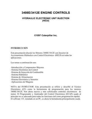 INTRODUCCION
Esta presentación discute los Motores 3408E/3412E con Inyector de
Accionamiento Hidráulico con Control Electrónico (HEUI) en todas las
aplicaciones.
Los temas a continuación son:
-Introducción y Componentes Mayores
-Sistema Electrónico de Control
-Sistema de Inyección de Combustible
-Sistema Hidráulico
-Sistema de Alimentacion
-Sistema Electrónico y Sensores
-Aplicaciones de Máquina
NOTA del INTRUCTOR: Esta presentación se refiere y describe al Técnico
Electrónico (ET) como la herramienta de programación para los motores
3408E/3412E. Son ahora nuevos y más sofisticados controles electrónicos de
motor. El Programador y Analizador del Control Electrónico (ECAP) usado al
principio no es adecuado para todas las funciones (tal como programación rápida)
El software ET, instalado en un PC, es ahora la herramienta principalmente usada.
 