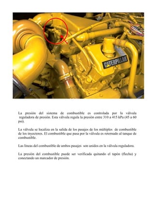 La presión del sistema de combustible es controlada por la válvula
reguladora de presión. Esta válvula regula la presión entre 310 a 415 kPa (45 a 60
psi).
La válvula se localiza en la salida de los pasajes de los múltiples de combustible
de los inyectores. El combustible que pasa por la válvula es retornado al tanque de
combustible.
Las líneas del combustible de ambos pasajes son unidos en la válvula reguladora.
La presión del combustible puede ser verificada quitando el tapón (flecha) y
conectando un marcador de presión.
 