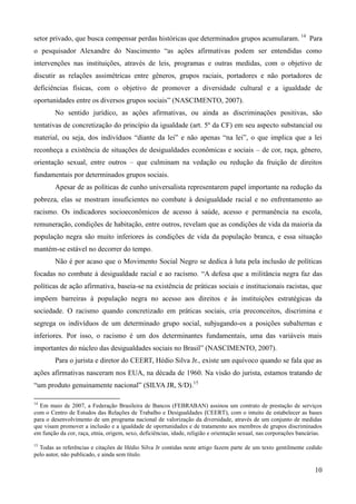 setor privado, que busca compensar perdas históricas que determinados grupos acumularam. 14 Para
o pesquisador Alexandre do Nascimento “as ações afirmativas podem ser entendidas como
intervenções nas instituições, através de leis, programas e outras medidas, com o objetivo de
discutir as relações assimétricas entre gêneros, grupos raciais, portadores e não portadores de
deficiências físicas, com o objetivo de promover a diversidade cultural e a igualdade de
oportunidades entre os diversos grupos sociais” (NASCIMENTO, 2007).
        No sentido jurídico, as ações afirmativas, ou ainda as discriminações positivas, são
tentativas de concretização do princípio da igualdade (art. 5º da CF) em seu aspecto substancial ou
material, ou seja, dos indivíduos “diante da lei” e não apenas “na lei”, o que implica que a lei
reconheça a existência de situações de desigualdades econômicas e sociais – de cor, raça, gênero,
orientação sexual, entre outros – que culminam na vedação ou redução da fruição de direitos
fundamentais por determinados grupos sociais.
        Apesar de as políticas de cunho universalista representarem papel importante na redução da
pobreza, elas se mostram insuficientes no combate à desigualdade racial e no enfrentamento ao
racismo. Os indicadores socioeconômicos de acesso à saúde, acesso e permanência na escola,
remuneração, condições de habitação, entre outros, revelam que as condições de vida da maioria da
população negra são muito inferiores às condições de vida da população branca, e essa situação
mantém-se estável no decorrer do tempo.
        Não é por acaso que o Movimento Social Negro se dedica à luta pela inclusão de políticas
focadas no combate à desigualdade racial e ao racismo. “A defesa que a militância negra faz das
políticas de ação afirmativa, baseia-se na existência de práticas sociais e institucionais racistas, que
impõem barreiras à população negra no acesso aos direitos e às instituições estratégicas da
sociedade. O racismo quando concretizado em práticas sociais, cria preconceitos, discrimina e
segrega os indivíduos de um determinado grupo social, subjugando-os a posições subalternas e
inferiores. Por isso, o racismo é um dos determinantes fundamentais, uma das variáveis mais
importantes do núcleo das desigualdades sociais no Brasil” (NASCIMENTO, 2007).
        Para o jurista e diretor do CEERT, Hédio Silva Jr., existe um equívoco quando se fala que as
ações afirmativas nasceram nos EUA, na década de 1960. Na visão do jurista, estamos tratando de
“um produto genuinamente nacional” (SILVA JR, S/D).15

14
  Em maio de 2007, a Federação Brasileira de Bancos (FEBRABAN) assinou um contrato de prestação de serviços
com o Centro de Estudos das Relações de Trabalho e Desigualdades (CEERT), com o intuito de estabelecer as bases
para o desenvolvimento de um programa nacional de valorização da diversidade, através de um conjunto de medidas
que visam promover a inclusão e a igualdade de oportunidades e de tratamento aos membros de grupos discriminados
em função da cor, raça, etnia, origem, sexo, deficiências, idade, religião e orientação sexual, nas corporações bancárias.
15
  Todas as referências e citações de Hédio Silva Jr contidas neste artigo fazem parte de um texto gentilmente cedido
pelo autor, não publicado, e ainda sem título.

                                                                                                                       10
 