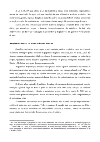 A Lei n. 10.639, que alterou a Lei de Diretrizes e Bases, é um instrumento importante no
sentido da valorização do negro e de sua contribuição para a história e a cultura brasileiras. Seu
cumprimento, porém, depende da ação do poder Executivo nas esferas federal, estadual e municipal
na implementação das mudanças nos currículos escolares e no aperfeiçoamento dos professores.
        Mas há uma luta silenciosa que também merece a atenção da sociedade. Trata-se do esforço
diário que educadores negros e brancos, independentemente da existência da Lei, vêm
empreendendo em favor da valorização da diversidade e da promoção da igualdade racial em sala
de aula.



As ações afirmativas e o acesso ao Ensino Superior

        Quando o movimento negro elegeu as universidades públicas brasileiras como um centro de
excelência estratégico para a inclusão da população negra na sociedade, não foi à toa. Antes das
famosas cotas raciais nas universidades, o número de negros cursando universidade era muito baixo
no país. Quando se tratava de cursos disputados devido ao seu grau de prestígio no mercado, como
Direito e Medicina, a presença do negro era quase nula.
        As políticas de promoção do acesso de negros ao ensino superior é um marco no combate às
desigualdades raciais e à ampliação de oportunidades sociais para os negros brasileiros 16. Mas, por
outro lado, significa um avanço no sistema educacional que, ao incluir um grupo expressivo da
população brasileira, amplia a sua possibilidade de trocas de conhecimentos e de experiências no
hermenêutico mundo acadêmico.
        O debate sobre a adoção de políticas de ações afirmativas no âmbito educacional superior
começou a ganhar força no Brasil a partir do final dos anos 1990, com a criação de cursinhos
universitários pré-vestibulares voltados a estudantes negros. Mas foi a partir de 2001 que as
universidades públicas começaram a adotar iniciativas de ações afirmativas, com a implementação
de sistemas de cotas.
        É importante destacar que até o presente momento não existem leis que regulamentem a
política de cotas nas universidades. Todo o processo de adoção que vem ocorrendo no País é
resultado de decisões autônomas das universidades federais e estaduais, através de conselhos
universitários e da forte pressão do movimento negro brasileiro.



16
  Na UnB, por exemplo, o programa da cotas raciais representou um acréscimo substancial da presença da população
negra no corpo discente da instituição: o percentual de estudantes negros matriculados passou de 2,0% em 2004, para
12,5% em 2006. Na UFBA, o crescimento da presença de negros no corpo discente chegou a 30%. Na Unicamp, que
adota um sistema de bonificações, o crescimento do número dos alunos negros após a implementação do sistema foi de
4% (IPEA, 2008).
                                                                                                                12
 