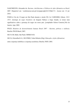 NASCIMENTO, Alexandre do. Racismo, Anti-Racismo e Políticas de Ação Afirmativa no Brasil.
2007. Disponível em: <conferencias.iscte.pt/viewpaper.php?id=219&cf=3>. Acesso em: 12 jul.
2010.

PÁDUA, Ciro de. O negro em São Paulo durante o século XX. In: CARNEIRO, Edison. 1912-
1972- Antologia do negro brasileiro: de Joaquim Nabuco a Jorge Amado, os textos mais
significativos sobre a presença do negro em nosso pais. [compilador Edison Carneiro] Rio de
Janeiro: Agir, 2005.

PNUD. Relatório de desenvolvimento humano Brasil 2007 – Racismo, pobreza e violência.
Brasília: PNUD Brasil, 2007.

SILVA JR, Hédio. São Paulo: MIMEO S/D.

SILVA, Petronilha B. G.; SILVÉRIO, Valter Roberto (Org). Educação e Ações Afirmativas:

entre a injustiça simbólica e a injustiça econômica. Brasília: INEP, 2003.




                                                                                         15
 