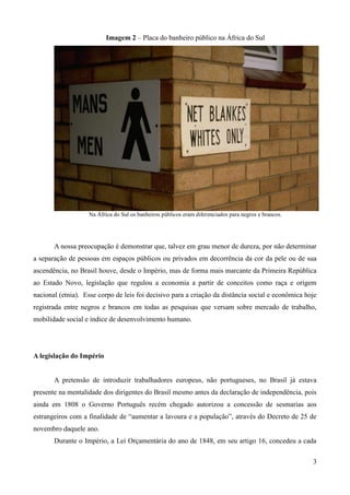 Imagem 2 – Placa do banheiro público na África do Sul




                   Na África do Sul os banheiros públicos eram diferenciados para negros e brancos.




       A nossa preocupação é demonstrar que, talvez em grau menor de dureza, por não determinar
a separação de pessoas em espaços públicos ou privados em decorrência da cor da pele ou de sua
ascendência, no Brasil houve, desde o Império, mas de forma mais marcante da Primeira República
ao Estado Novo, legislação que regulou a economia a partir de conceitos como raça e origem
nacional (etnia). Esse corpo de leis foi decisivo para a criação da distância social e econômica hoje
registrada entre negros e brancos em todas as pesquisas que versam sobre mercado de trabalho,
mobilidade social e índice de desenvolvimento humano.




A legislação do Império


       A pretensão de introduzir trabalhadores europeus, não portugueses, no Brasil já estava
presente na mentalidade dos dirigentes do Brasil mesmo antes da declaração de independência, pois
ainda em 1808 o Governo Português recém chegado autorizou a concessão de sesmarias aos
estrangeiros com a finalidade de “aumentar a lavoura e a população”, através do Decreto de 25 de
novembro daquele ano.
       Durante o Império, a Lei Orçamentária do ano de 1848, em seu artigo 16, concedeu a cada

                                                                                                      3
 