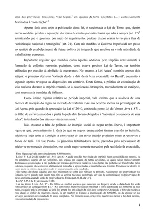 uma das províncias brasileiras “seis léguas1 em quadra de terra devolutas (…) exclusivamente
destinadas à colonização”.2
        Apenas dois anos após a publicação dessa lei, é sancionada a Lei de Terras que, dentre
outras medidas, proibiu a aquisição das terras devolutas por outra forma que não a compra (art. 1º),3
autorizando que o governo, por meio de regulamento, pudesse dispor dessas terras para fins de
“colonização nacional e estrangeira” (art. 21). Com tais medidas, o Governo Imperial dá um passo
no sentido do estabelecimento da futura política de imigração que resultou na vinda subsidiada de
trabalhadores europeus.
        Importante registrar que medidas como aquelas adotadas pelo Império relativamente à
formação de colônias europeias poderiam, como estava previsto Lei de Terras, ser também
utilizadas por ocasião da abolição da escravatura. No entanto, a Lei Áurea4 continha apenas dois
artigos: o primeiro declarou “extincta desde a data desta lei a escravidão no Brazil”, enquanto o
segundo apenas revogava as disposições em contrário. Desta forma, a política de colonização do
solo nacional durante o Império resumiu-se à colonização estrangeira, marcadamente de europeus,
com supremacia numérica de italianos.
        Como último registro relativo ao período imperial, vale lembrar que a ausência de uma
política de inserção do negro no mercado de trabalho livre não ocorreu apenas na promulgação da
Lei Áurea, pois quando da aprovação da Lei nº 2.040, conhecida como Lei do Ventre Livre (1871),
os filho de escravos nascidos a partir daquela data foram obrigados a “indenizar os senhores de suas
mães”, trabalhando dos oito aos vinte e um anos.5
        Não obstante a falta de políticas de inserção social do negro recém-liberto, é importante
registrar que, contrariamente à ideia de que os negros emancipados tinham aversão ao trabalho,
iniciou-se logo após a Abolição a construção de um novo arranjo produtivo entre ex-escravos e
donos de terra. Em São Paulo, os primeiros trabalhadores livres, premidos pela necessidade de
iniciar-se no mercado de trabalho, mas ainda negativamente marcados pela realidade da escravidão,
1
  Uma légua equivale aproximadamente 6.600 metros.
2
  Lei n.º 514, de 28 de outubro de 1848. Art.16.- A cada uma das Províncias do Império ficam concedidas no mesmo, ou
em diferentes lugares de seu território, seis léguas em quadra de terras devolutas, as quais serão exclusivamente
destinadas à colonização, e não poderão ser roteadas por braços escravos. Estas terras não poderão ser transferidas pelos
colonos enquanto não estiverem efetivamente roteadas e aproveitadas, e reverterão aos domínio Provincial se dentro de
cinco anos os colonos respectivos não tiverem cumprido esta condição.
3
  São terras devolutas aquelas que não encontram-se sobre uso público ou privado. Atualmente são propriedade dos
Estados, salvo quando não sejam para fins de defesa nacional, construção de vias de comunicação ou preservação do
meio ambiente, quando serão de propriedade da União (art.20, II, da CF).
4
  Lei Nº 3.353, de 13 de maio de 1888.
5
  Lei do Ventre Livre. Art. 1.º - Os filhos de mulher escrava que nascerem no Império desde a data desta lei serão
considerados de condição livre. § 1.º - Os ditos filhos menores ficarão em poder o sob a autoridade dos senhores de suas
mães, os quais terão a obrigação de criá-los e tratá-los até a idade de oito anos completos. Chegando o filho da escrava a
esta idade, o senhor da mãe terá opção, ou de receber do Estado a indenização de 600$000, ou de utilizar-se dos
serviços do menor até a idade de 21 anos completos. No primeiro caso, o Govêrno receberá o menor e lhe dará destino,
em conformidade da presente lei.

                                                                                                                        4
 