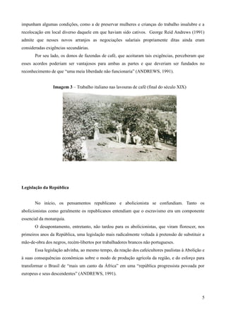 impunham algumas condições, como a de preservar mulheres e crianças do trabalho insalubre e a
recolocação em local diverso daquele em que haviam sido cativos. George Reid Andrews (1991)
admite que nesses novos arranjos as negociações salariais propriamente ditas ainda eram
consideradas exigências secundárias.
       Por seu lado, os donos de fazendas de café, que aceitaram tais exigências, perceberam que
esses acordos poderiam ser vantajosos para ambas as partes e que deveriam ser fundados no
reconhecimento de que “uma meia liberdade não funcionaria” (ANDREWS, 1991).


                Imagem 3 – Trabalho italiano nas lavouras de café (final do século XIX)




Legislação da República


       No início, os pensamentos republicano e abolicionista se confundiam. Tanto os
abolicionistas como geralmente os republicanos entendiam que o escravismo era um componente
essencial da monarquia.
       O desapontamento, entretanto, não tardou para os abolicionistas, que viram florescer, nos
primeiros anos da República, uma legislação mais radicalmente voltada à pretensão de substituir a
mão-de-obra dos negros, recém-libertos por trabalhadores brancos não portugueses.
       Essa legislação advinha, ao mesmo tempo, da reação dos cafeicultores paulistas à Abolição e
à suas consequências econômicas sobre o modo de produção agrícola da região, e do esforço para
transformar o Brasil de “mais um canto da África” em uma “república progressista povoada por
europeus e seus descendentes” (ANDREWS, 1991).




                                                                                                5
 