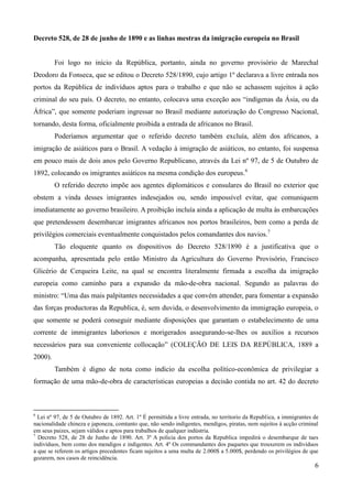 Decreto 528, de 28 de junho de 1890 e as linhas mestras da imigração europeia no Brasil


         Foi logo no início da República, portanto, ainda no governo provisório de Marechal
Deodoro da Fonseca, que se editou o Decreto 528/1890, cujo artigo 1º declarava a livre entrada nos
portos da República de indivíduos aptos para o trabalho e que não se achassem sujeitos à ação
criminal do seu país. O decreto, no entanto, colocava uma exceção aos “indígenas da Ásia, ou da
África”, que somente poderiam ingressar no Brasil mediante autorização do Congresso Nacional,
tornando, desta forma, oficialmente proibida a entrada de africanos no Brasil.
         Poderíamos argumentar que o referido decreto também excluía, além dos africanos, a
imigração de asiáticos para o Brasil. A vedação à imigração de asiáticos, no entanto, foi suspensa
em pouco mais de dois anos pelo Governo Republicano, através da Lei nº 97, de 5 de Outubro de
1892, colocando os imigrantes asiáticos na mesma condição dos europeus.6
         O referido decreto impõe aos agentes diplomáticos e consulares do Brasil no exterior que
obstem a vinda desses imigrantes indesejados ou, sendo impossível evitar, que comuniquem
imediatamente ao governo brasileiro. A proibição incluía ainda a aplicação de multa às embarcações
que pretendessem desembarcar imigrantes africanos nos portos brasileiros, bem como a perda de
privilégios comerciais eventualmente conquistados pelos comandantes dos navios.7
         Tão eloquente quanto os dispositivos do Decreto 528/1890 é a justificativa que o
acompanha, apresentada pelo então Ministro da Agricultura do Governo Provisório, Francisco
Glicério de Cerqueira Leite, na qual se encontra literalmente firmada a escolha da imigração
europeia como caminho para a expansão da mão-de-obra nacional. Segundo as palavras do
ministro: “Uma das mais palpitantes necessidades a que convém attender, para fomentar a expansão
das forças productoras da Republica, é, sem duvida, o desenvolvimento da immigração europeia, o
que somente se poderá conseguir mediante disposições que garantam o estabelecimento de uma
corrente de immigrantes laboriosos e morigerados assegurando-se-lhes os auxílios a recursos
necessários para sua conveniente collocação” (COLEÇÃO DE LEIS DA REPÚBLICA, 1889 a
2000).
         Também é digno de nota como indício da escolha político-econômica de privilegiar a
formação de uma mão-de-obra de características europeias a decisão contida no art. 42 do decreto



6
  Lei nº 97, de 5 de Outubro de 1892. Art. 1º É permittida a livre entrada, no territorio da Republica, a immigrantes de
nacionalidade chineza e japoneza, comtanto que, não sendo indigentes, mendigos, piratas, nem sujeitos à acção criminal
em seus paizes, sejam válidos e aptos para trabalhos de qualquer indústria.
7
  Decreto 528, de 28 de Junho de 1890. Art. 3º A policia dos portos da Republica impedirá o desembarque de taes
indivíduos, bem como dos mendigos e indigentes. Art. 4º Os commandantes dos paquetes que trouxerem os indivíduos
a que se referem os artigos precedentes ficam sujeitos a uma multa de 2.000$ a 5.000$, perdendo os privilégios de que
gozarem, nos casos de reincidência.
                                                                                                                      6
 